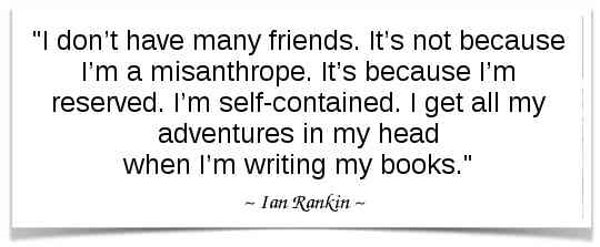 "I don’t have many friends. It’s not because I’m a misanthrope. It’s because I’m reserved. I’m self-contained. I get all my adventures in my head when I’m writing my books." -Ian Rankin