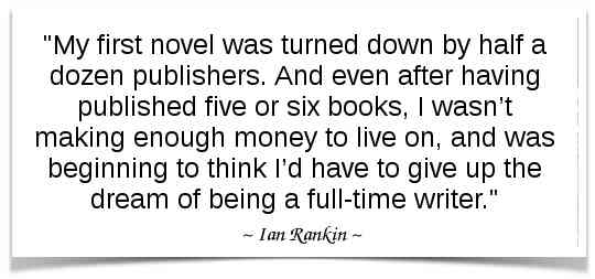 "My first novel was turned down by half a dozen publishers. And even after having published five or six books, I wasn’t making enough money to live on, and was beginning to think I’d have to give up the dream of being a full-time writer." -Ian Rankin