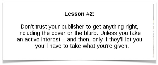 Lesson #2: Don’t trust your publisher to get anything right, including the cover or the blurb. Unless you take an active interest – and then, only if they’ll let you – you’ll have to take what you’re given.